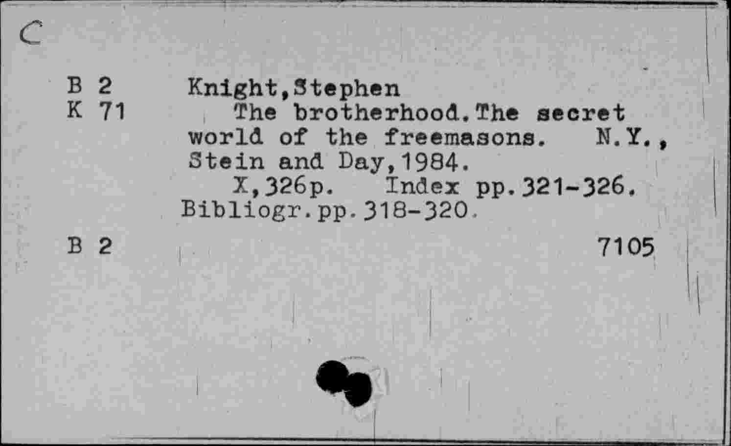 ﻿B 2 Knight»Stephen
K 71	The brotherhood.The secret
world of the freemasons. N.Y. Stein and Day,19S4.
X,326p. Index pp.321-326. Bibliogr.pp.318-320.
B 2	7105